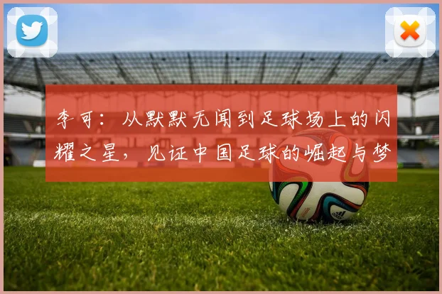 李可：从默默无闻到足球场上的闪耀之星，见证中国足球的崛起与梦想