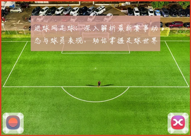 进球网足球：深入解析最新赛事动态与球员表现，助你掌握足球世界的每一个瞬间