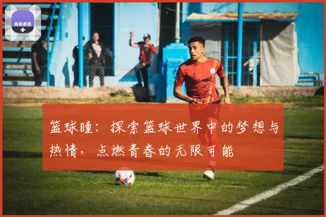 篮球瞳：探索篮球世界中的梦想与热情，点燃青春的无限可能