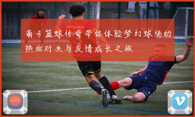 萌卡篮球传奇带你体验梦幻球场的热血对决与友情成长之旅
