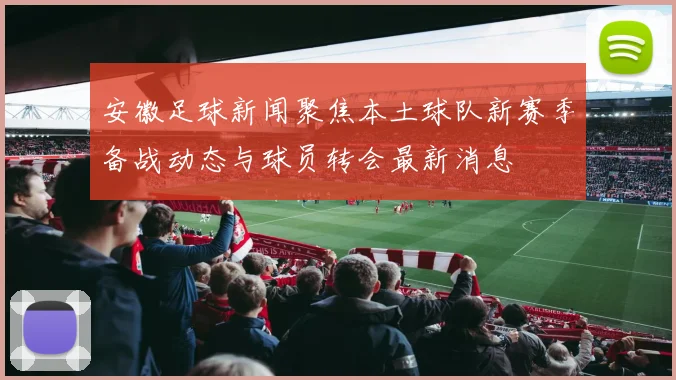 安徽足球新闻聚焦本土球队新赛季备战动态与球员转会最新消息
