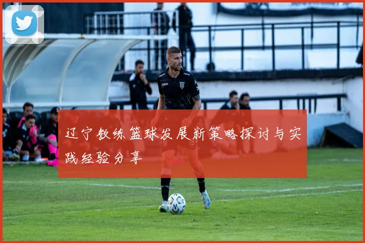 辽宁教练篮球发展新策略探讨与实践经验分享