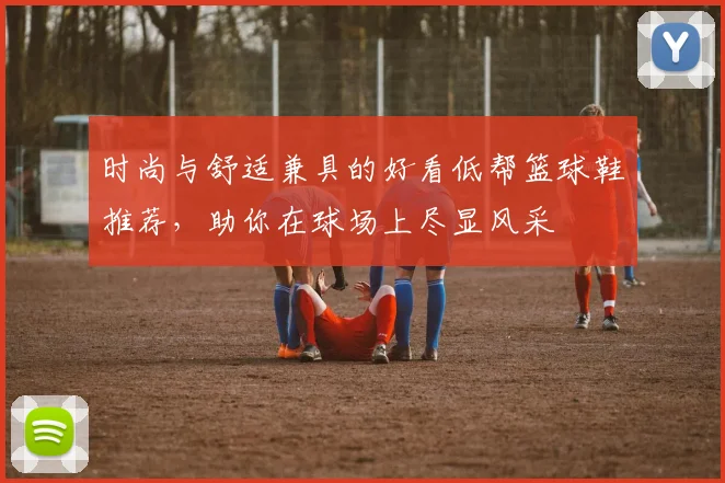 时尚与舒适兼具的好看低帮篮球鞋推荐，助你在球场上尽显风采