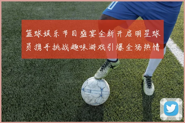 篮球娱乐节目盛宴全新开启明星球员携手挑战趣味游戏引爆全场热情