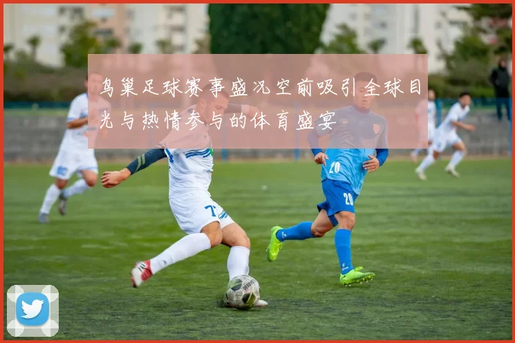 鸟巢足球赛事盛况空前吸引全球目光与热情参与的体育盛宴