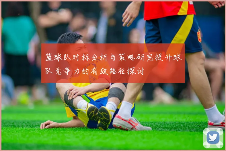 篮球队对标分析与策略研究提升球队竞争力的有效路径探讨