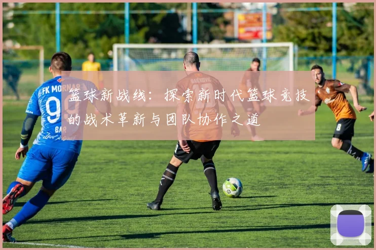 篮球新战线：探索新时代篮球竞技的战术革新与团队协作之道