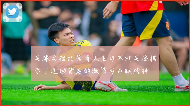 足球名宿的传奇人生与不朽足迹揭示了运动背后的激情与奉献精神