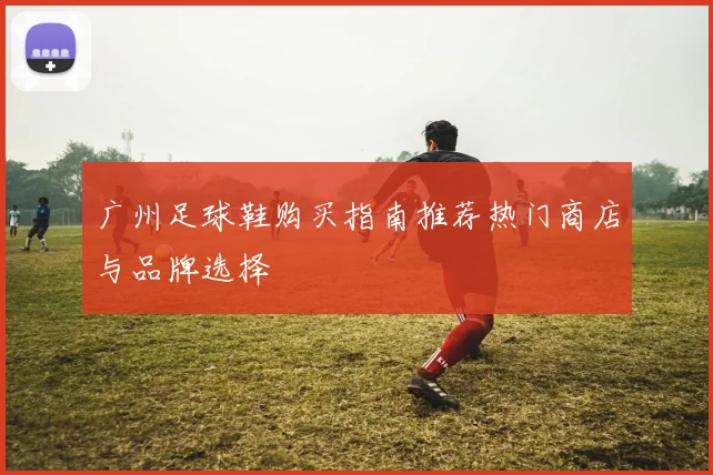 广州足球鞋购买指南推荐热门商店与品牌选择