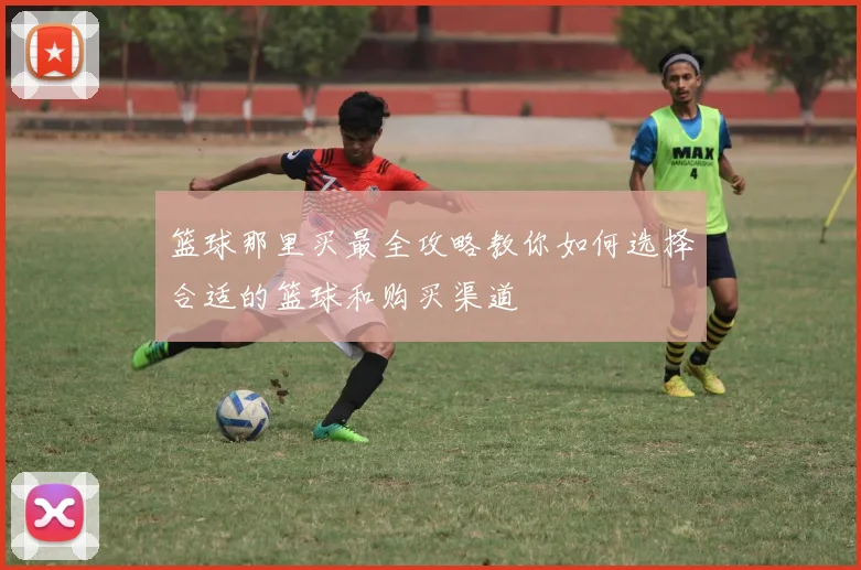 篮球那里买最全攻略教你如何选择合适的篮球和购买渠道